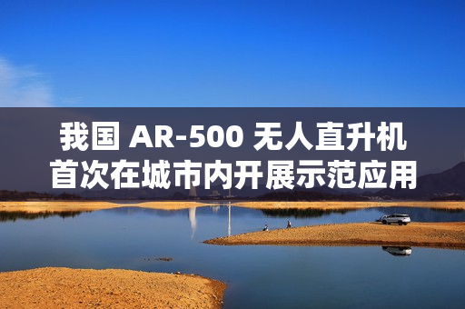 我国 AR-500 无人直升机首次在城市内开展示范应用