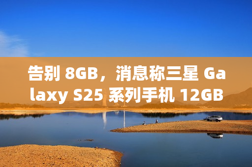 告别 8GB，消息称三星 Galaxy S25 系列手机 12GB RAM 起步