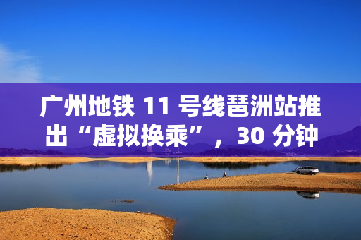 广州地铁 11 号线琶洲站推出“虚拟换乘”，30 分钟内站外换乘不影响乘车费用