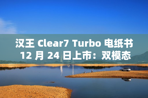 汉王 Clear7 Turbo 电纸书 12 月 24 日上市：双模态残影自清技术，2700mAh 电池