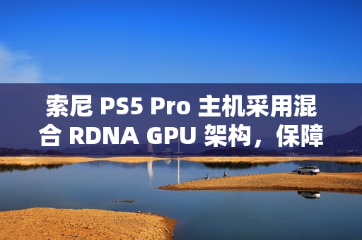 索尼 PS5 Pro 主机采用混合 RDNA GPU 架构，保障兼容 PS5 游戏代码