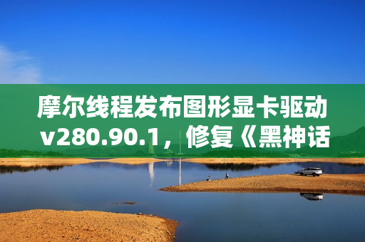 摩尔线程发布图形显卡驱动 v280.90.1，修复《黑神话：悟空》游戏闪退问题