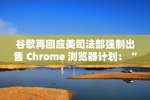 谷歌再回应美司法部强制出售 Chrome 浏览器计划：“极端”且违法
