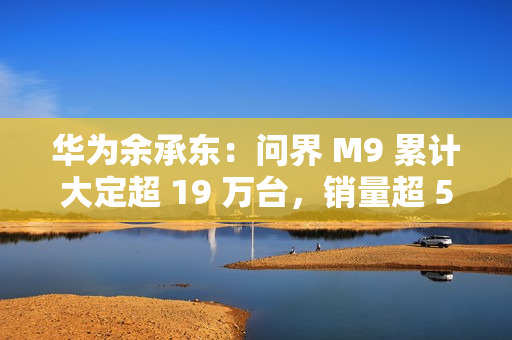 华为余承东：问界 M9 累计大定超 19 万台，销量超 50 万元以上车型第 2-20 名总和