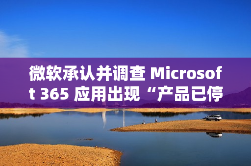 微软承认并调查 Microsoft 365 应用出现“产品已停用”错误