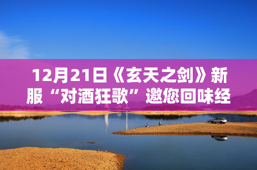 12月21日《玄天之剑》新服“对酒狂歌”邀您回味经典！