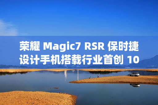 荣耀 Magic7 RSR 保时捷设计手机搭载行业首创 100x AI 超级长焦，12 月 23 日亮相