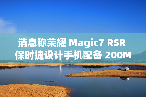 消息称荣耀 Magic7 RSR 保时捷设计手机配备 200Mp 1/1.4" 3X 光变大底潜望镜