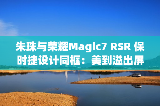 朱珠与荣耀Magic7 RSR 保时捷设计同框：美到溢出屏幕