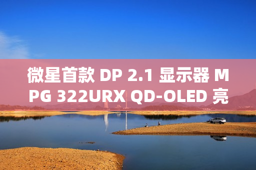 微星首款 DP 2.1 显示器 MPG 322URX QD-OLED 亮相：4K 240Hz 屏、3 年烧屏保