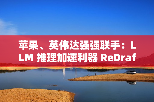 苹果、英伟达强强联手：LLM 推理加速利器 ReDrafter 开源，AI 性能提升 2.7 倍