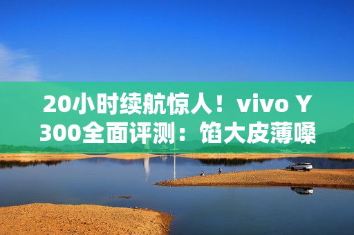 20小时续航惊人！vivo Y300全面评测：馅大皮薄嗓门大的续航神机