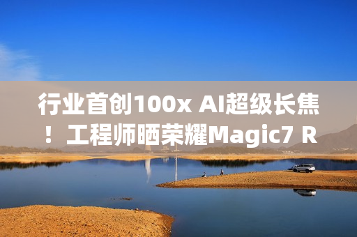 行业首创100x AI超级长焦！工程师晒荣耀Magic7 RSR保时捷设计样张