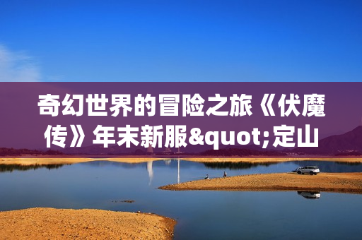 奇幻世界的冒险之旅《伏魔传》年末新服"定山河"火热开启 奇幻世界的冒险之旅《伏魔传》年末新服"定山河"火热开启