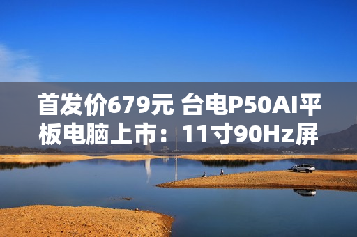 首发价679元 台电P50AI平板电脑上市：11寸90Hz屏 7000mAh大电池