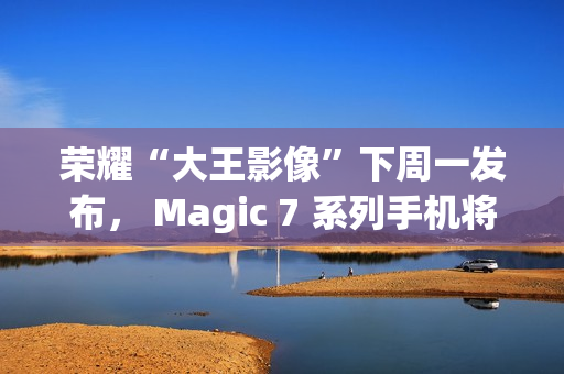 荣耀“大王影像”下周一发布， Magic 7 系列手机将全系升级
