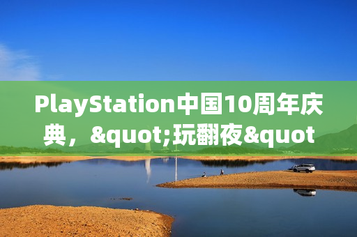 PlayStation中国10周年庆典,"玩翻夜"派对燃爆玩家热情 PlayStation中国10周年庆典,"玩翻夜"派对燃爆玩家热情