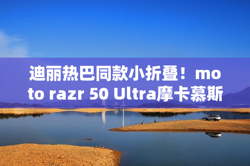 迪丽热巴同款小折叠!moto razr 50 Ultra摩卡慕斯限定版预售:5899元 迪丽热巴同款小折叠!moto razr 50 Ultra摩卡慕斯限定版预售:5899元