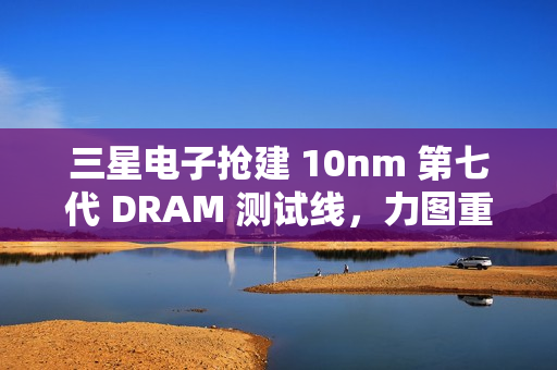 三星电子抢建 10nm 第七代 DRAM 测试线，力图重夺市场领先地位