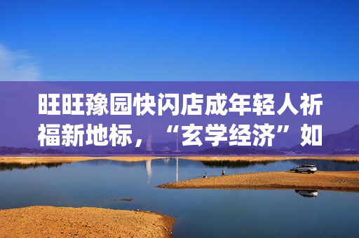 旺旺豫园快闪店成年轻人祈福新地标，“玄学经济”如何撬动零食销售？(旺旺快餐店)