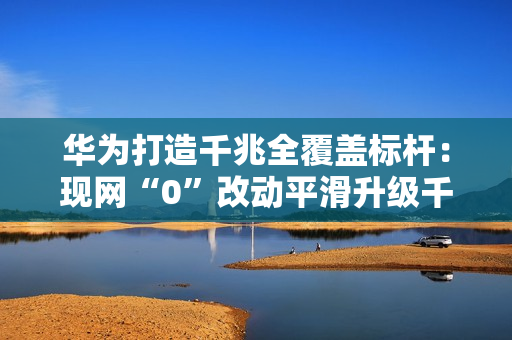 华为打造千兆全覆盖标杆：现网“0”改动平滑升级千兆