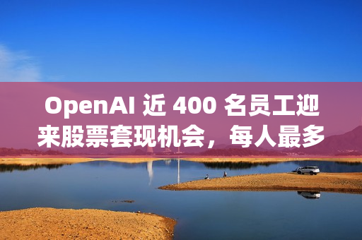 OpenAI 近 400 名员工迎来股票套现机会，每人最多出售 1000 万美元