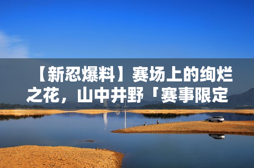【新忍爆料】赛场上的绚烂之花，山中井野「赛事限定」闪耀登场！