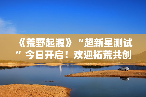 《荒野起源》“超新星测试”今日开启！欢迎拓荒共创！