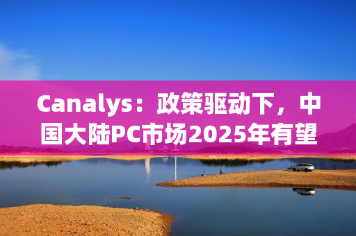 Canalys：政策驱动下，中国大陆PC市场2025年有望增长6%