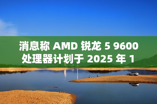 消息称 AMD 锐龙 5 9600 处理器计划于 2025 年 1 月底发布