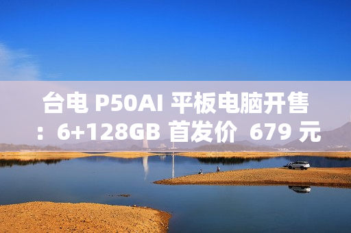 台电 P50AI 平板电脑开售：6+128GB 首发价  679 元