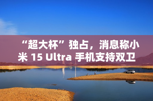 “超大杯”独占，消息称小米 15 Ultra 手机支持双卫星通讯
