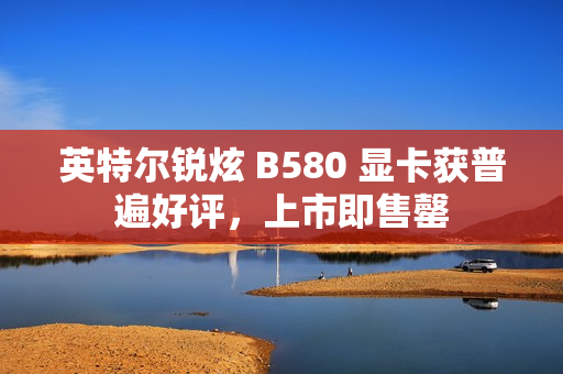 英特尔锐炫 B580 显卡获普遍好评，上市即售罄