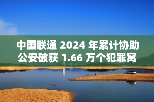 中国联通 2024 年累计协助公安破获 1.66 万个犯罪窝点，涉诈号码关停量同比降 47.76%