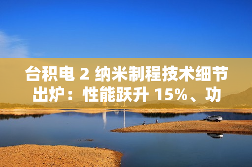 台积电 2 纳米制程技术细节出炉：性能跃升 15%、功耗降低 30%，晶圆价格上涨