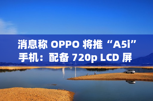 消息称 OPPO 将推“A5i”手机：配备 720p LCD 屏 + 5800mAh 电池