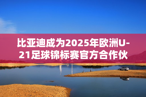 比亚迪成为2025年欧洲U-21足球锦标赛官方合作伙伴