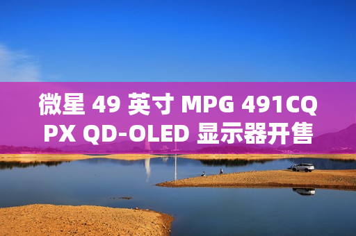 微星 49 英寸 MPG 491CQPX QD-OLED 显示器开售：三星面板、240Hz 高刷，6499 元