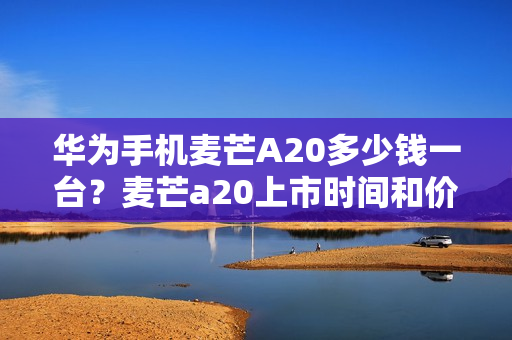 华为手机麦芒A20多少钱一台?麦芒a20上市时间和价格一览 华为手机麦芒A20多少钱一台?麦芒a20上市时间和价格一览