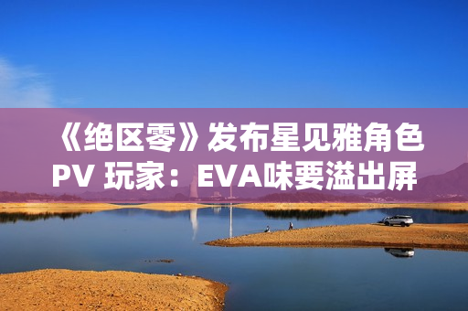 《绝区零》发布星见雅角色PV 玩家：EVA味要溢出屏幕了