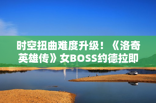 时空扭曲难度升级！《洛奇英雄传》女BOSS约德拉即将开战！