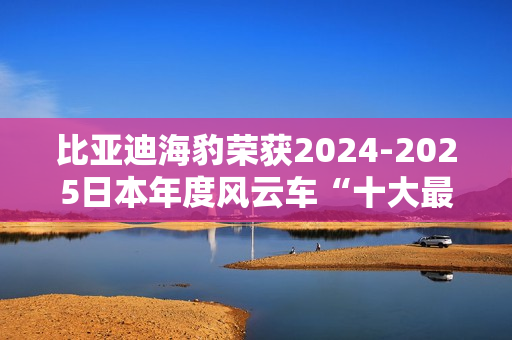 比亚迪海豹荣获2024-2025日本年度风云车“十大最佳车型”奖