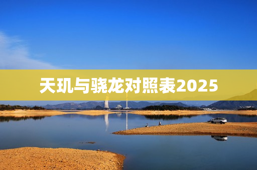 天玑与骁龙对照表2025 天玑与骁龙对照表2025