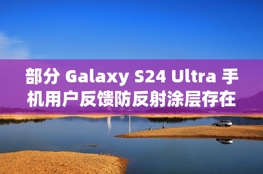 部分 Galaxy S24 Ultra 手机用户反馈防反射涂层存在耐用性问题 部分 Galaxy S24 Ultra 手机用户反馈防反射涂层存在耐用性问题