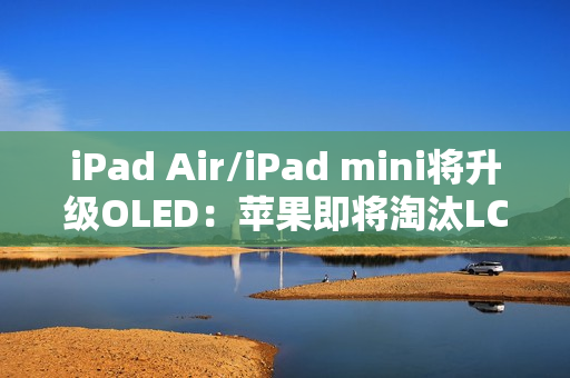 iPad Air/iPad mini将升级OLED：苹果即将淘汰LCD