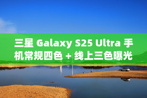 三星 Galaxy S25 Ultra 手机常规四色 + 线上三色曝光