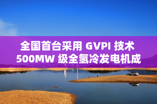 全国首台采用 GVPI 技术 500MW 级全氢冷发电机成功安装就位