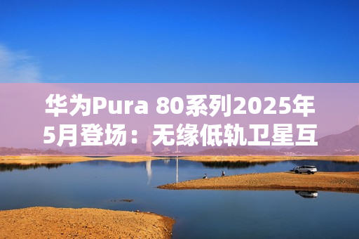 华为Pura 80系列2025年5月登场：无缘低轨卫星互联网