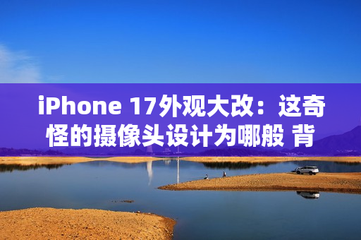 iPhone 17外观大改：这奇怪的摄像头设计为哪般 背后原因分析