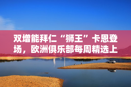 双增能拜仁“狮王”卡恩登场，欧洲俱乐部每周精选上线！